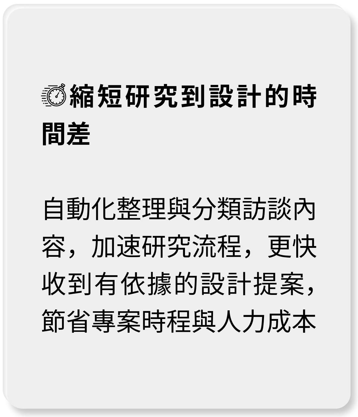 縮短研究到設計的時間差：自動化整理與分類訪談內容，加速研究流程 可更快收到有依據的設計提案，節省專案時程與人力成本