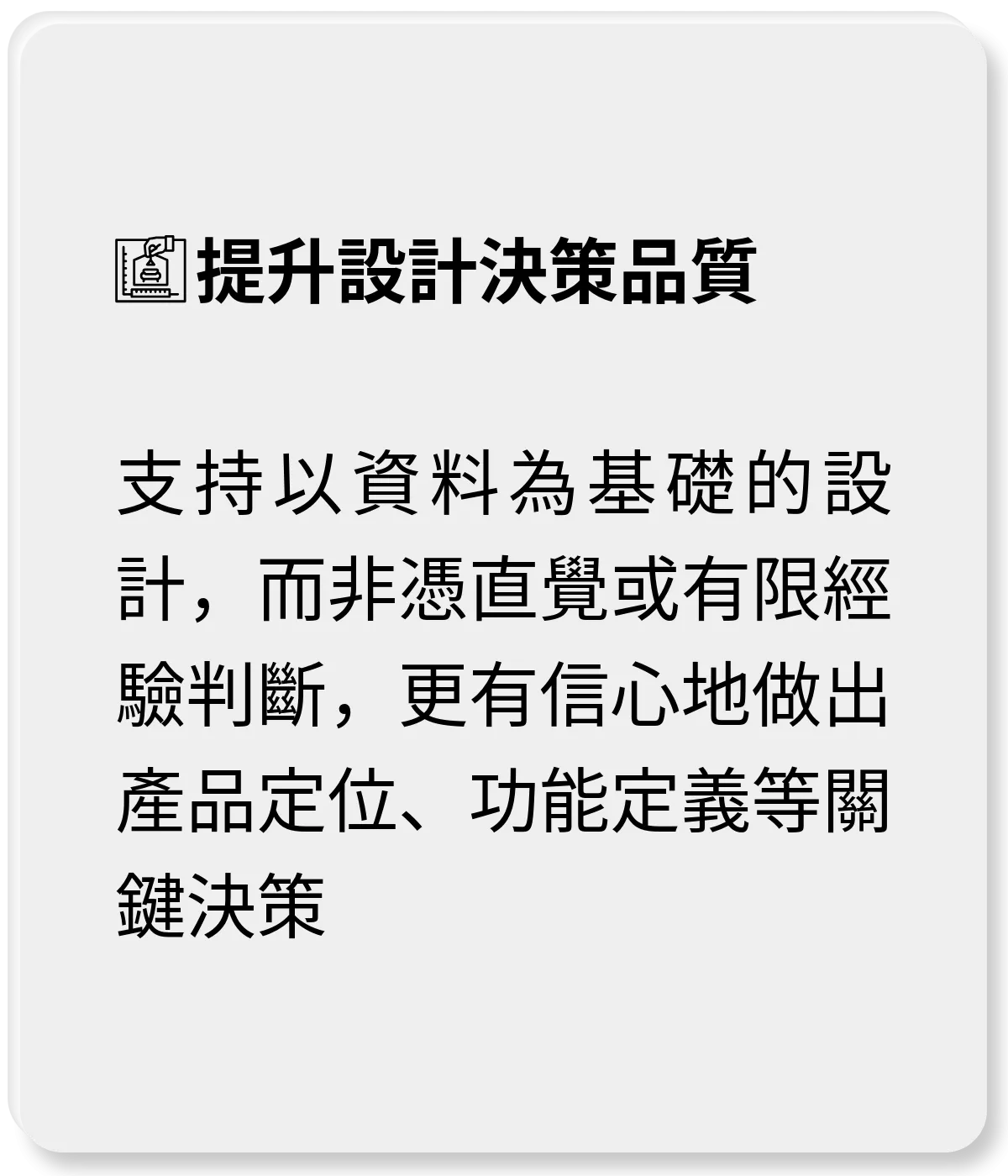 提升設計決策品質：支持以資料為基礎的設計，而非憑直覺或有限經驗判斷，更有信心地做出產品定位、功能定義等關鍵決策