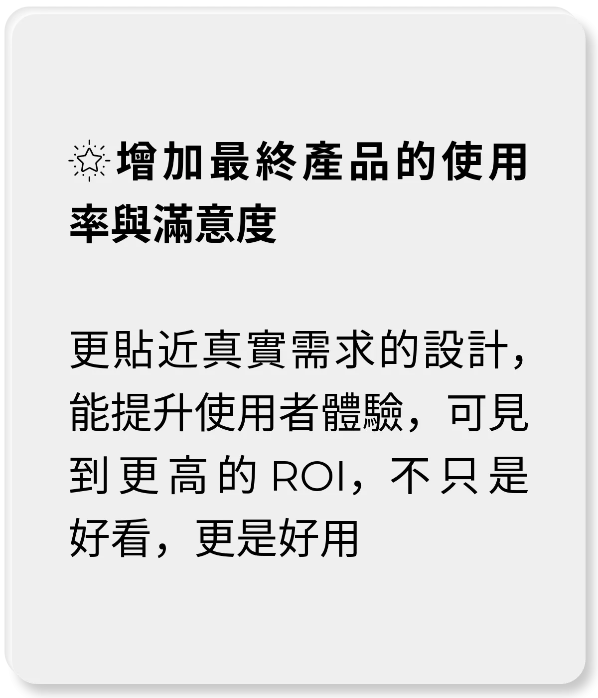 增加最終產品的使用率與滿意度 更貼近真實需求的設計，能提升使用者體驗，可見到更高的 ROI，不只是好看，更是好用
