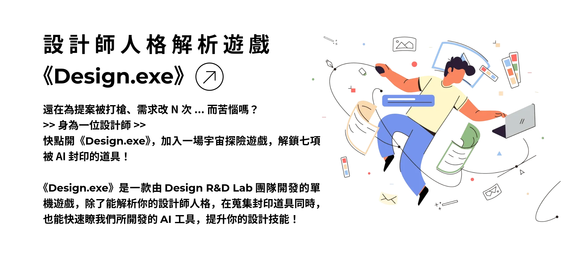 設計師人格解析遊戲 Design.exe：還在為提案被打槍、需求改N次而苦惱嗎？身為一位設計師快點開《Design.exe》，加入一場宇宙探險遊戲，解鎖七項被 AI 封印的道具！  《Design.exe》是一款由 Design R&D Lab 團隊開發的單機遊戲，除了能解析你的設計師人格，在蒐集封印道具同時，也能快速瞭我們所開發的七支 AI 工具，提升你的設計技能！