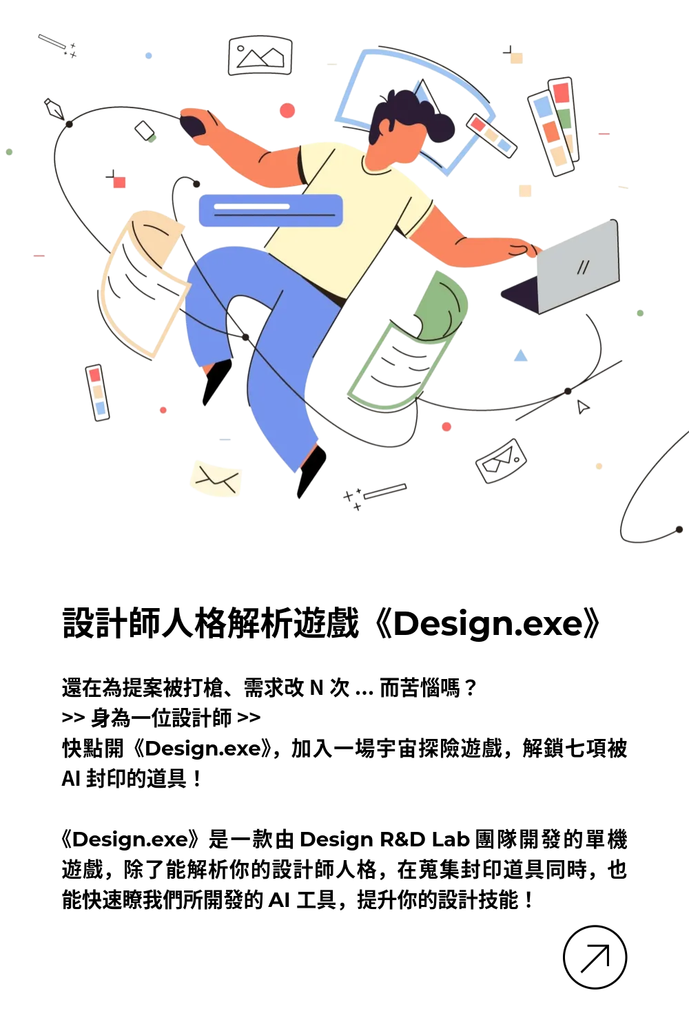 設計師人格解析遊戲 Design.exe：還在為提案被打槍、需求改N次而苦惱嗎？身為一位設計師快點開《Design.exe》，加入一場宇宙探險遊戲，解鎖七項被 AI 封印的道具！  《Design.exe》是一款由 Design R&D Lab 團隊開發的單機遊戲，除了能解析你的設計師人格，在蒐集封印道具同時，也能快速瞭我們所開發的七支 AI 工具，提升你的設計技能！