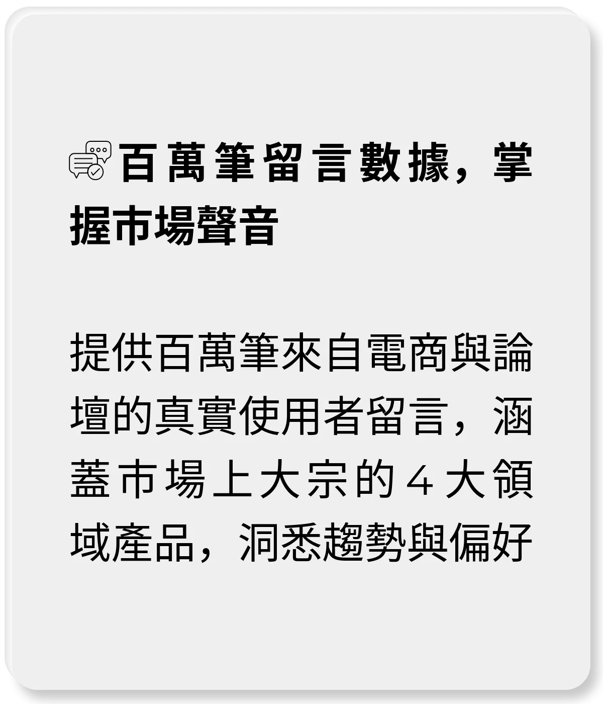 使用者研究數位工具_百萬筆留言數據，掌握市場聲音：提供百萬筆來自電商與論壇的真實使用者留言，涵蓋市場上大宗的4大領域產品，洞悉趨勢與偏好