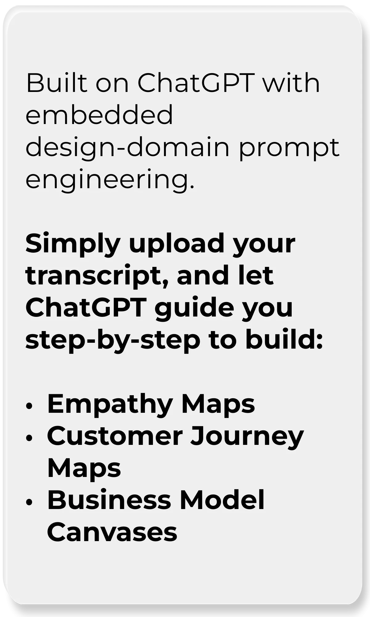 Design Tool Assistant_Built on ChatGPT with embedded design-domain prompt engineering. Simply upload your transcript, and let ChatGPT guide you step-by-step to build: -Empathy Maps  -Customer Journey Maps  -Business Model Canvases No complex prompting needed—just pure, guided collaboration.